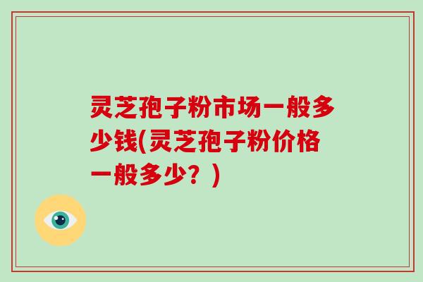 灵芝孢子粉市场一般多少钱(灵芝孢子粉价格一般多少？)