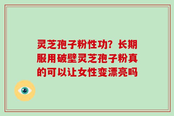 灵芝孢子粉性功？长期服用破壁灵芝孢子粉真的可以让女性变漂亮吗