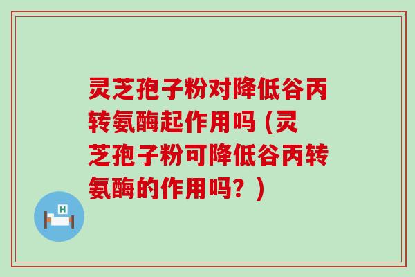 灵芝孢子粉对降低谷丙转氨酶起作用吗 (灵芝孢子粉可降低谷丙转氨酶的作用吗？)