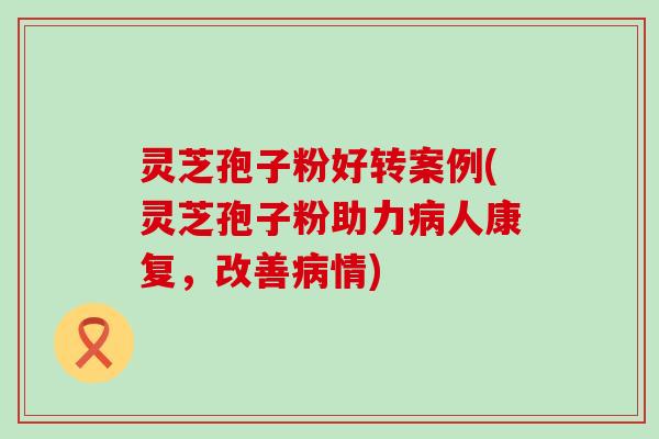 灵芝孢子粉好转案例(灵芝孢子粉助力人康复，改善情)