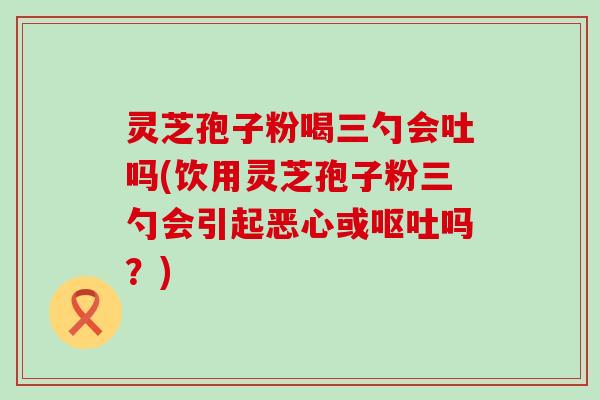 灵芝孢子粉喝三勺会吐吗(饮用灵芝孢子粉三勺会引起恶心或吗？)