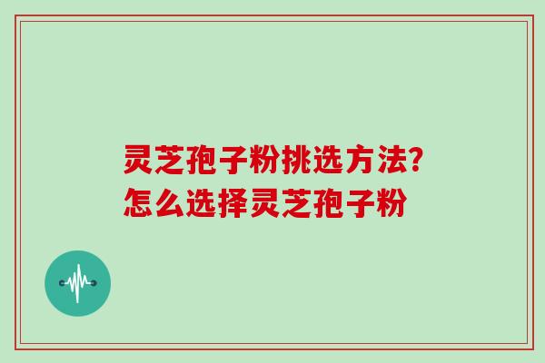 灵芝孢子粉挑选方法？怎么选择灵芝孢子粉