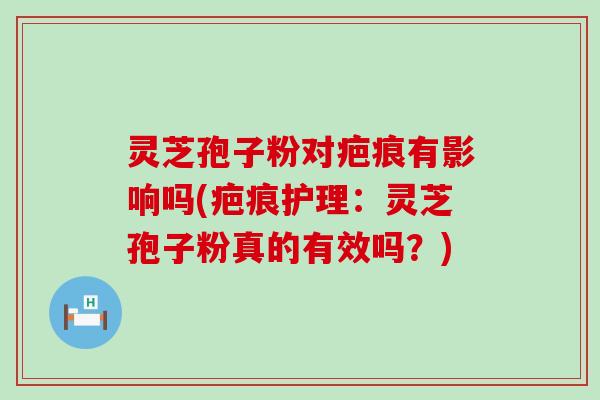 灵芝孢子粉对疤痕有影响吗(疤痕护理：灵芝孢子粉真的有效吗？)