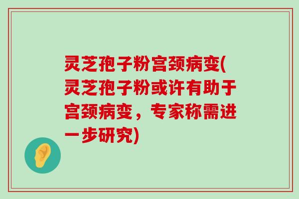 灵芝孢子粉宫颈变(灵芝孢子粉或许有助于宫颈变，专家称需进一步研究)