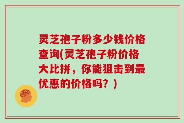 灵芝孢子粉多少钱价格查询(灵芝孢子粉价格大比拼，你能狙击到优惠的价格吗？)