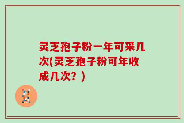 灵芝孢子粉一年可采几次(灵芝孢子粉可年收成几次？)