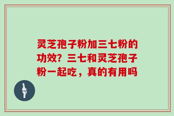 灵芝孢子粉加三七粉的功效？三七和灵芝孢子粉一起吃，真的有用吗