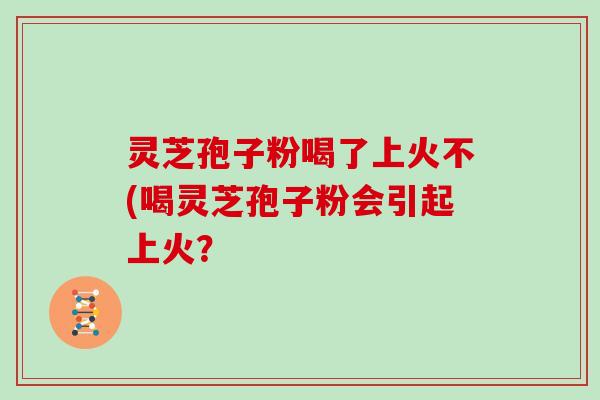 灵芝孢子粉喝了上火不(喝灵芝孢子粉会引起上火？