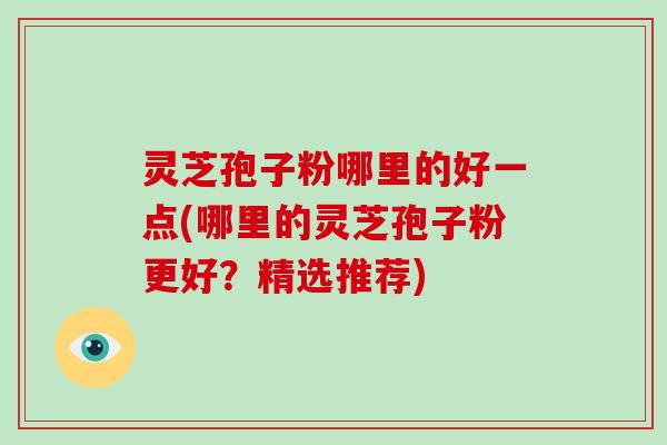 灵芝孢子粉哪里的好一点(哪里的灵芝孢子粉更好？精选推荐)