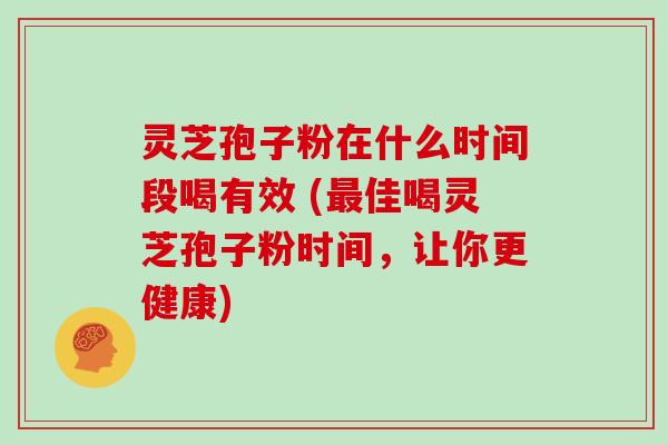 灵芝孢子粉在什么时间段喝有效 (佳喝灵芝孢子粉时间，让你更健康)