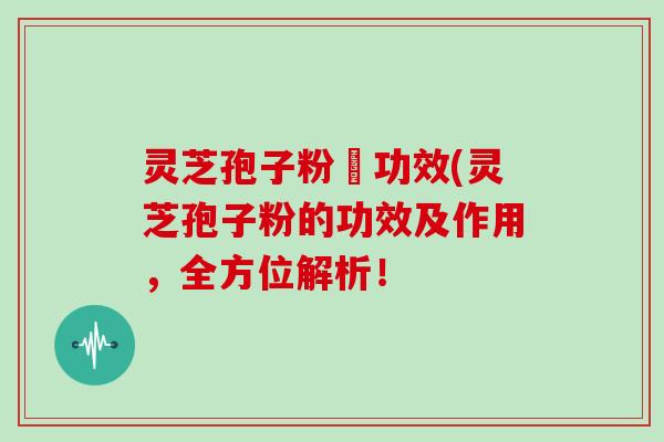 灵芝孢子粉旳功效(灵芝孢子粉的功效及作用，全方位解析！