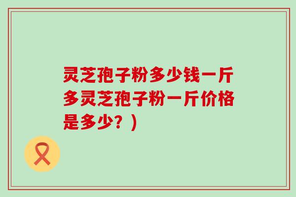 灵芝孢子粉多少钱一斤多灵芝孢子粉一斤价格是多少？)