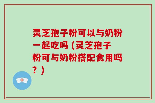 灵芝孢子粉可以与奶粉一起吃吗 (灵芝孢子粉可与奶粉搭配食用吗？)