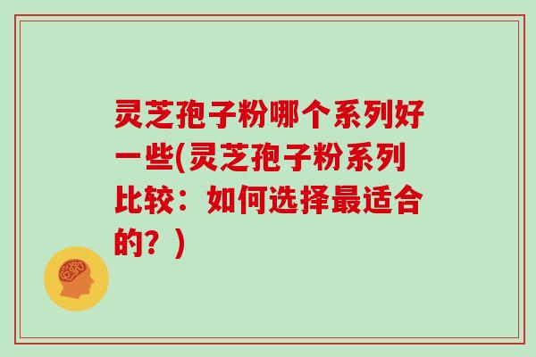 灵芝孢子粉哪个系列好一些(灵芝孢子粉系列比较：如何选择适合的？)