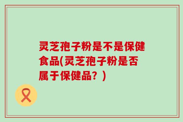 灵芝孢子粉是不是保健食品(灵芝孢子粉是否属于保健品？)