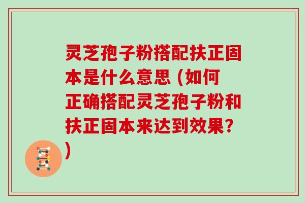 灵芝孢子粉搭配扶正固本是什么意思 (如何正确搭配灵芝孢子粉和扶正固本来达到效果？)