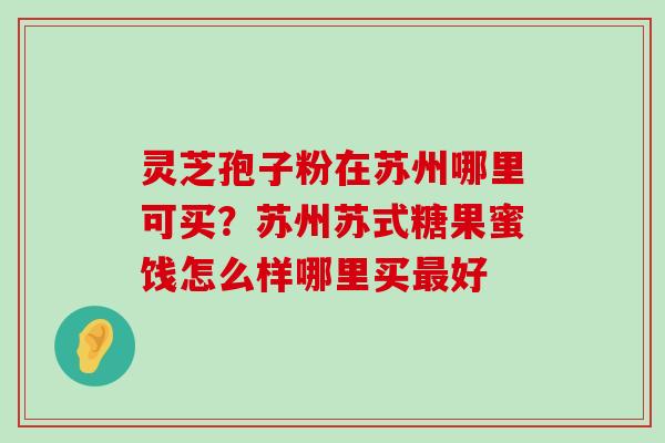 灵芝孢子粉在苏州哪里可买？苏州苏式糖果蜜饯怎么样哪里买好