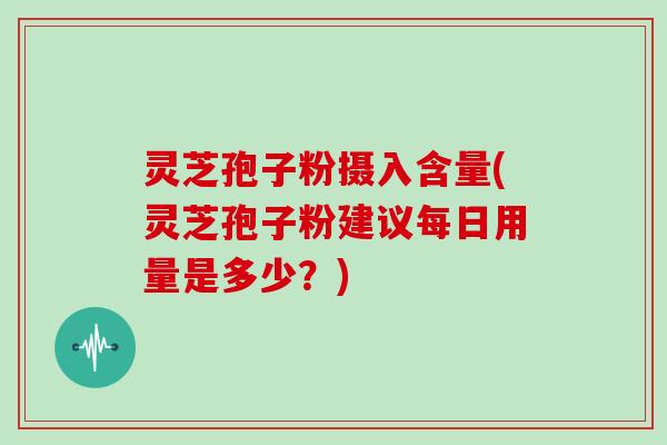 灵芝孢子粉摄入含量(灵芝孢子粉建议每日用量是多少？)