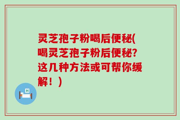 灵芝孢子粉喝后(喝灵芝孢子粉后？这几种方法或可帮你缓解！)