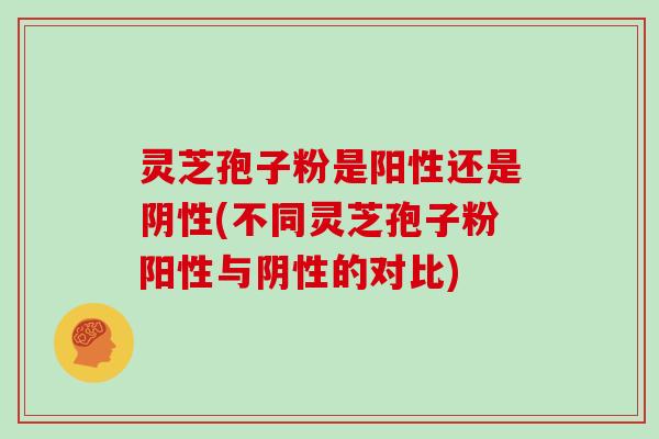 灵芝孢子粉是阳性还是阴性(不同灵芝孢子粉阳性与阴性的对比)