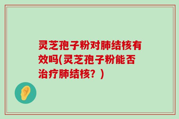 灵芝孢子粉对结核有效吗(灵芝孢子粉能否结核？)