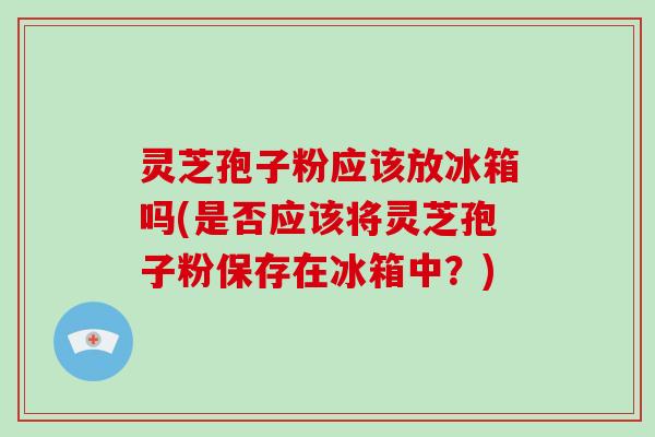 灵芝孢子粉应该放冰箱吗(是否应该将灵芝孢子粉保存在冰箱中？)