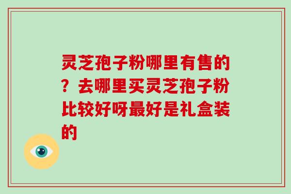 灵芝孢子粉哪里有售的？去哪里买灵芝孢子粉比较好呀好是礼盒装的