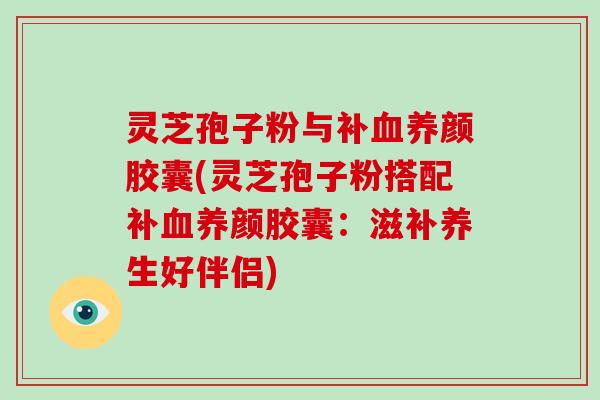 灵芝孢子粉与补养颜胶囊(灵芝孢子粉搭配补养颜胶囊：滋补养生好伴侣)