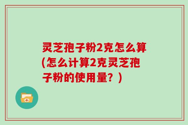 灵芝孢子粉2克怎么算(怎么计算2克灵芝孢子粉的使用量？)