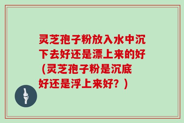 灵芝孢子粉放入水中沉下去好还是漂上来的好 (灵芝孢子粉是沉底好还是浮上来好？)