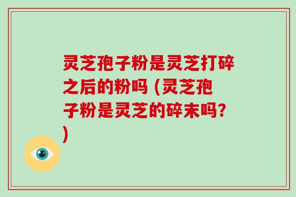 灵芝孢子粉是灵芝打碎之后的粉吗 (灵芝孢子粉是灵芝的碎末吗？)