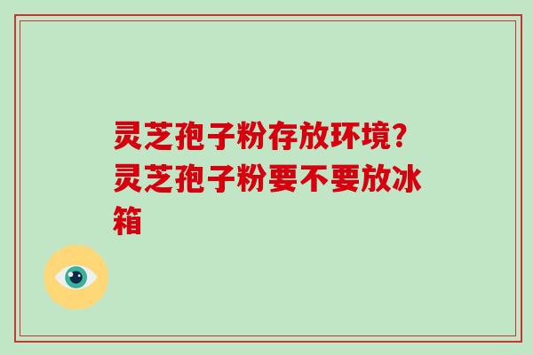 灵芝孢子粉存放环境？灵芝孢子粉要不要放冰箱