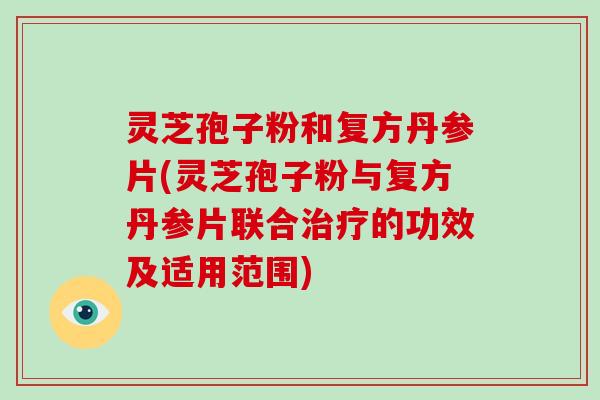 灵芝孢子粉和复方丹参片(灵芝孢子粉与复方丹参片联合的功效及适用范围)