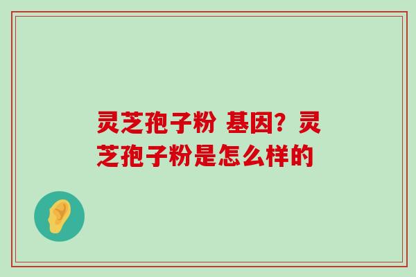 灵芝孢子粉 基因？灵芝孢子粉是怎么样的