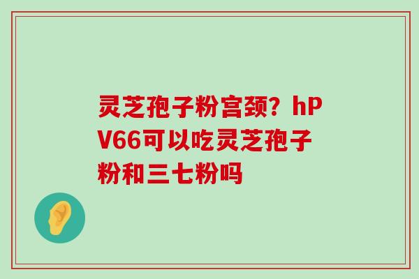 灵芝孢子粉宫颈？hPV66可以吃灵芝孢子粉和三七粉吗