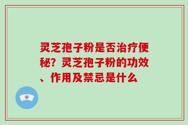 灵芝孢子粉是否？灵芝孢子粉的功效、作用及禁忌是什么