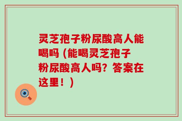 灵芝孢子粉尿酸高人能喝吗 (能喝灵芝孢子粉尿酸高人吗？答案在这里！)