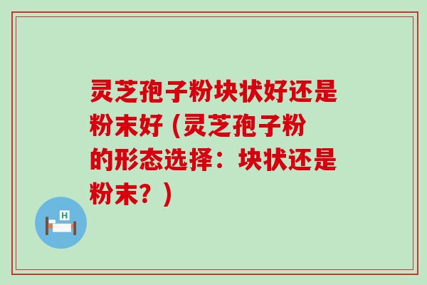 灵芝孢子粉块状好还是粉末好 (灵芝孢子粉的形态选择：块状还是粉末？)