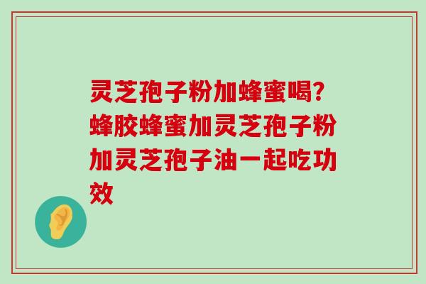 灵芝孢子粉加蜂蜜喝？蜂胶蜂蜜加灵芝孢子粉加灵芝孢子油一起吃功效