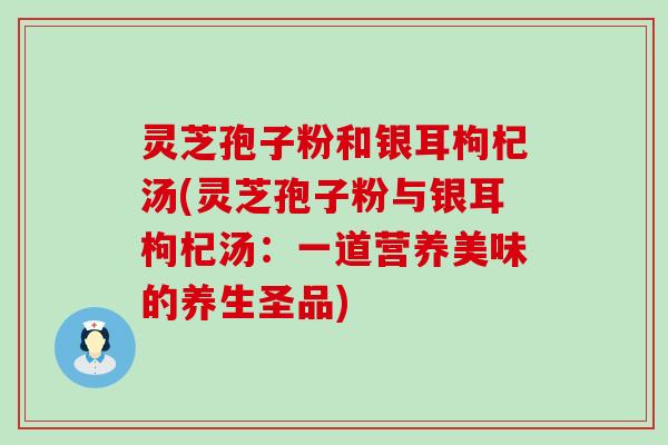 灵芝孢子粉和银耳枸杞汤(灵芝孢子粉与银耳枸杞汤：一道营养美味的养生圣品)