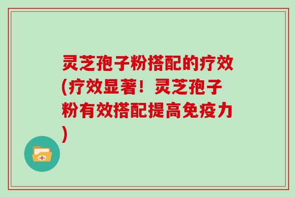 灵芝孢子粉搭配的疗效(疗效显著！灵芝孢子粉有效搭配提高免疫力)