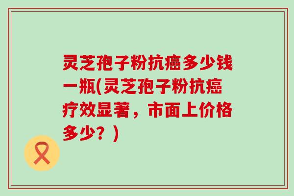 灵芝孢子粉抗多少钱一瓶(灵芝孢子粉抗疗效显著，市面上价格多少？)