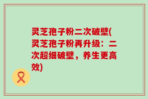 灵芝孢子粉二次破壁(灵芝孢子粉再升级：二次超细破壁，养生更高效)