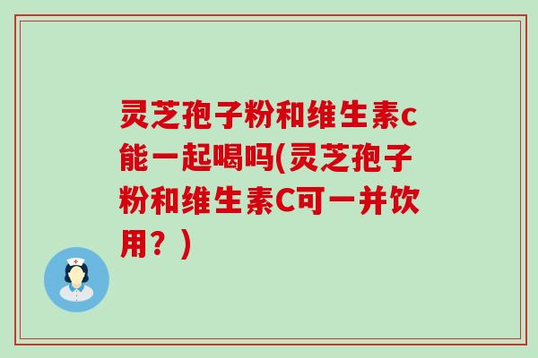 灵芝孢子粉和维生素c能一起喝吗(灵芝孢子粉和维生素C可一并饮用？)