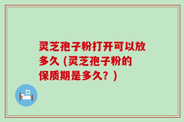 灵芝孢子粉打开可以放多久 (灵芝孢子粉的保质期是多久？)