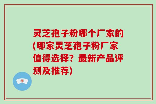 灵芝孢子粉哪个厂家的(哪家灵芝孢子粉厂家值得选择？新产品评测及推荐)