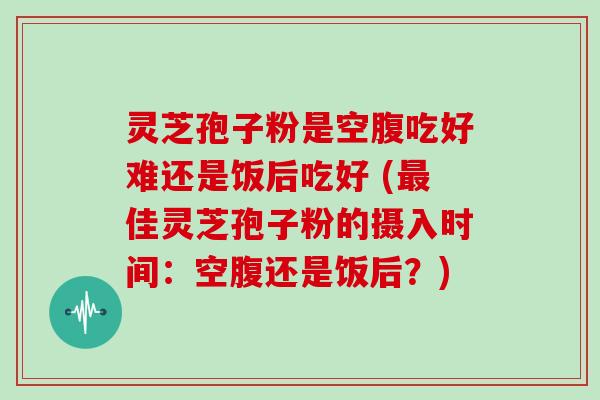 灵芝孢子粉是空腹吃好难还是饭后吃好 (佳灵芝孢子粉的摄入时间：空腹还是饭后？)