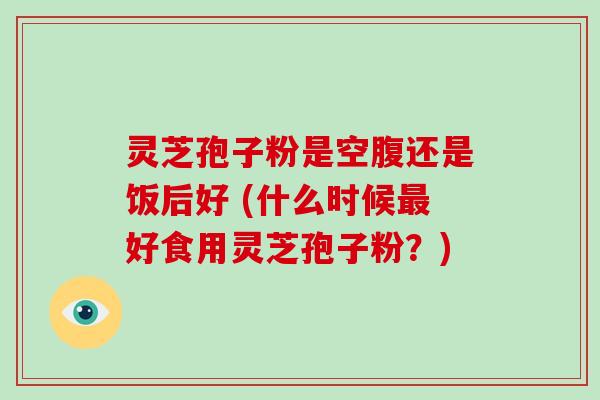 灵芝孢子粉是空腹还是饭后好 (什么时候好食用灵芝孢子粉？)