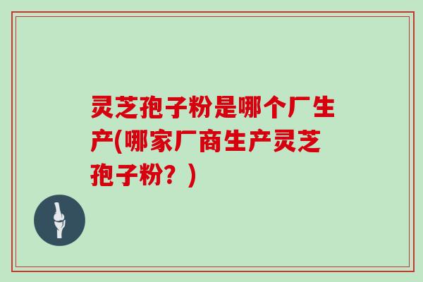 灵芝孢子粉是哪个厂生产(哪家厂商生产灵芝孢子粉？)