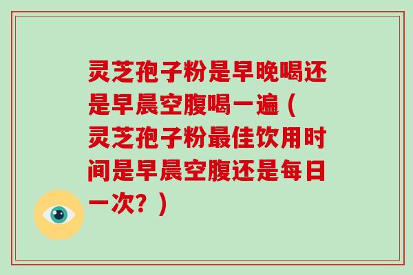 灵芝孢子粉是早晚喝还是早晨空腹喝一遍 (灵芝孢子粉佳饮用时间是早晨空腹还是每日一次？)